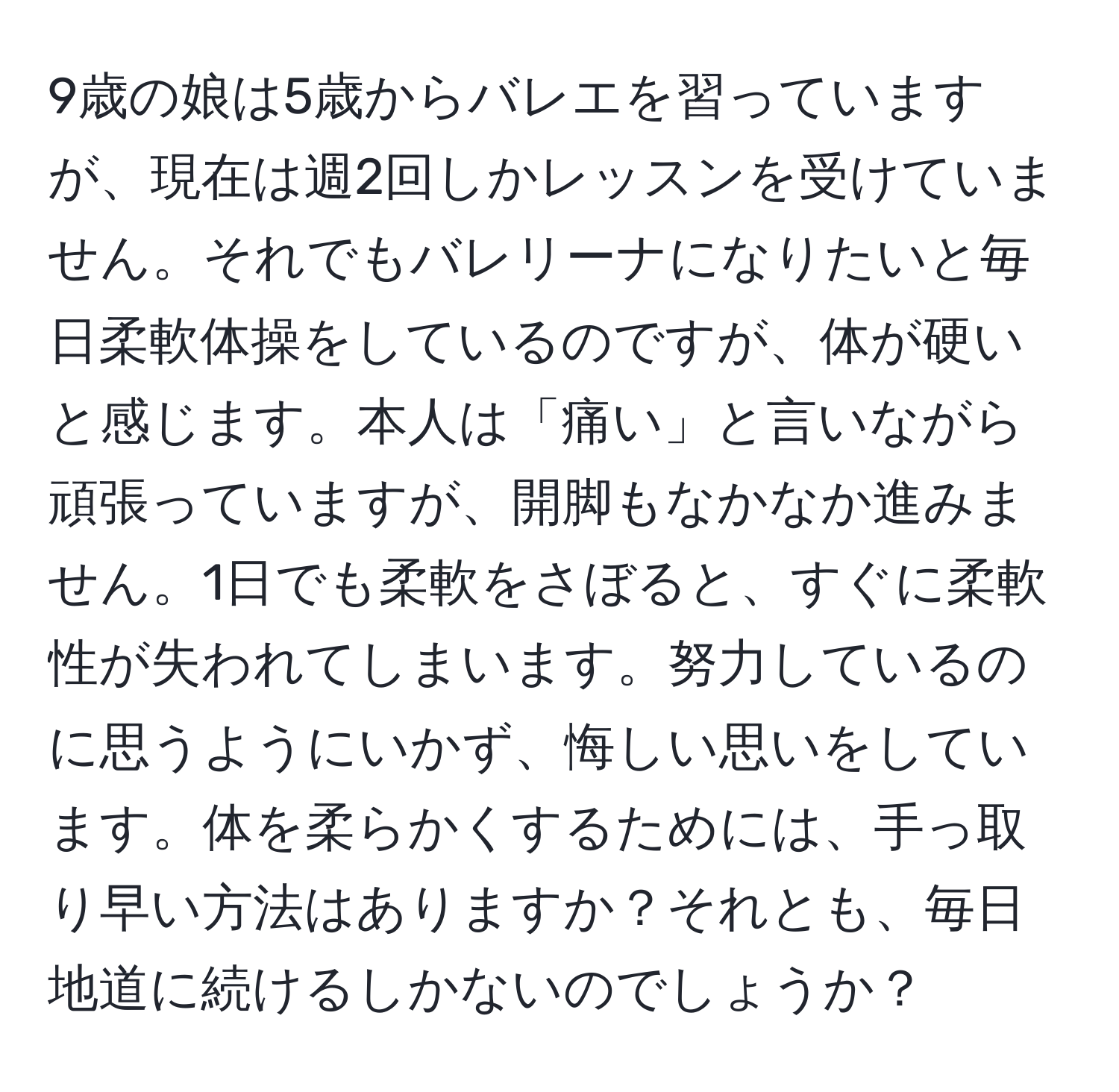 9歳の娘は5歳からバレエを習っていますが、現在は週2回しかレッスンを受けていません。それでもバレリーナになりたいと毎日柔軟体操をしているのですが、体が硬いと感じます。本人は「痛い」と言いながら頑張っていますが、開脚もなかなか進みません。1日でも柔軟をさぼると、すぐに柔軟性が失われてしまいます。努力しているのに思うようにいかず、悔しい思いをしています。体を柔らかくするためには、手っ取り早い方法はありますか？それとも、毎日地道に続けるしかないのでしょうか？