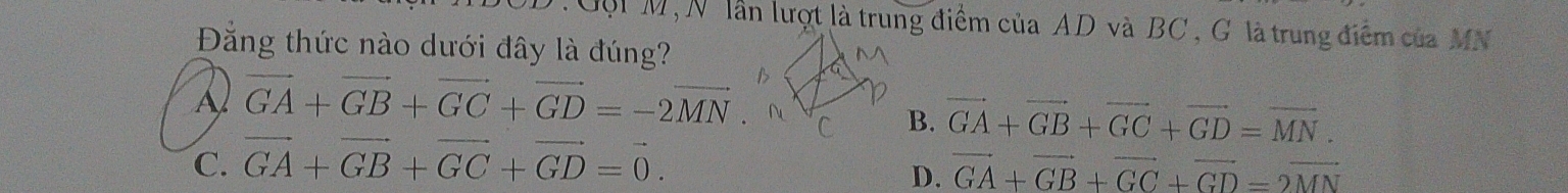 Gội M, N lần lượt là trung điểm của AD và BC , G là trung điểm của MN
Đằng thức nào dưới đây là đúng?
A vector GA+vector GB+vector GC+vector GD=-2vector MN.
B. vector GA+vector GB+vector GC+vector GD=vector MN.
C. vector GA+vector GB+vector GC+vector GD=vector 0.
D. vector GA+vector GB+vector GC+vector GD=2vector MN
