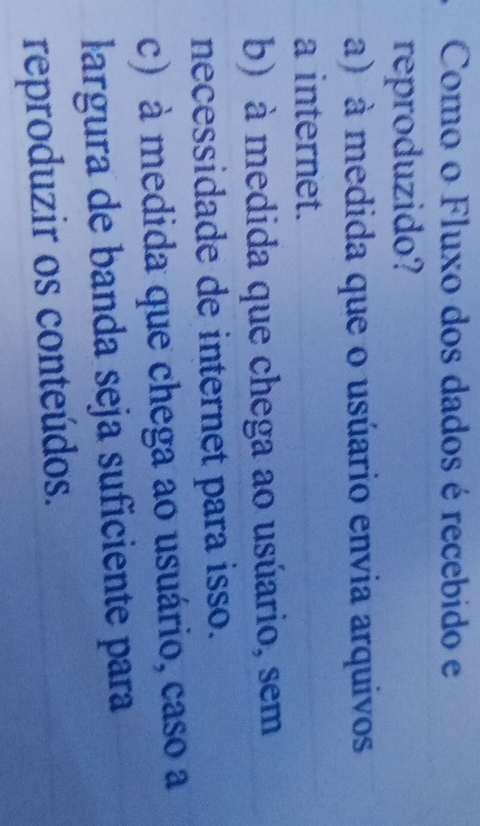 Como o Fluxo dos dados é recebido e
reproduzido?
a) à medida que o usúario envia arquivos
a internet.
b) à medida que chega ao usúario, sem
necessidade de internet para isso.
c) à medida que chega ao usuário, caso a
largura de banda seja suficiente para
reproduzir os conteúdos.