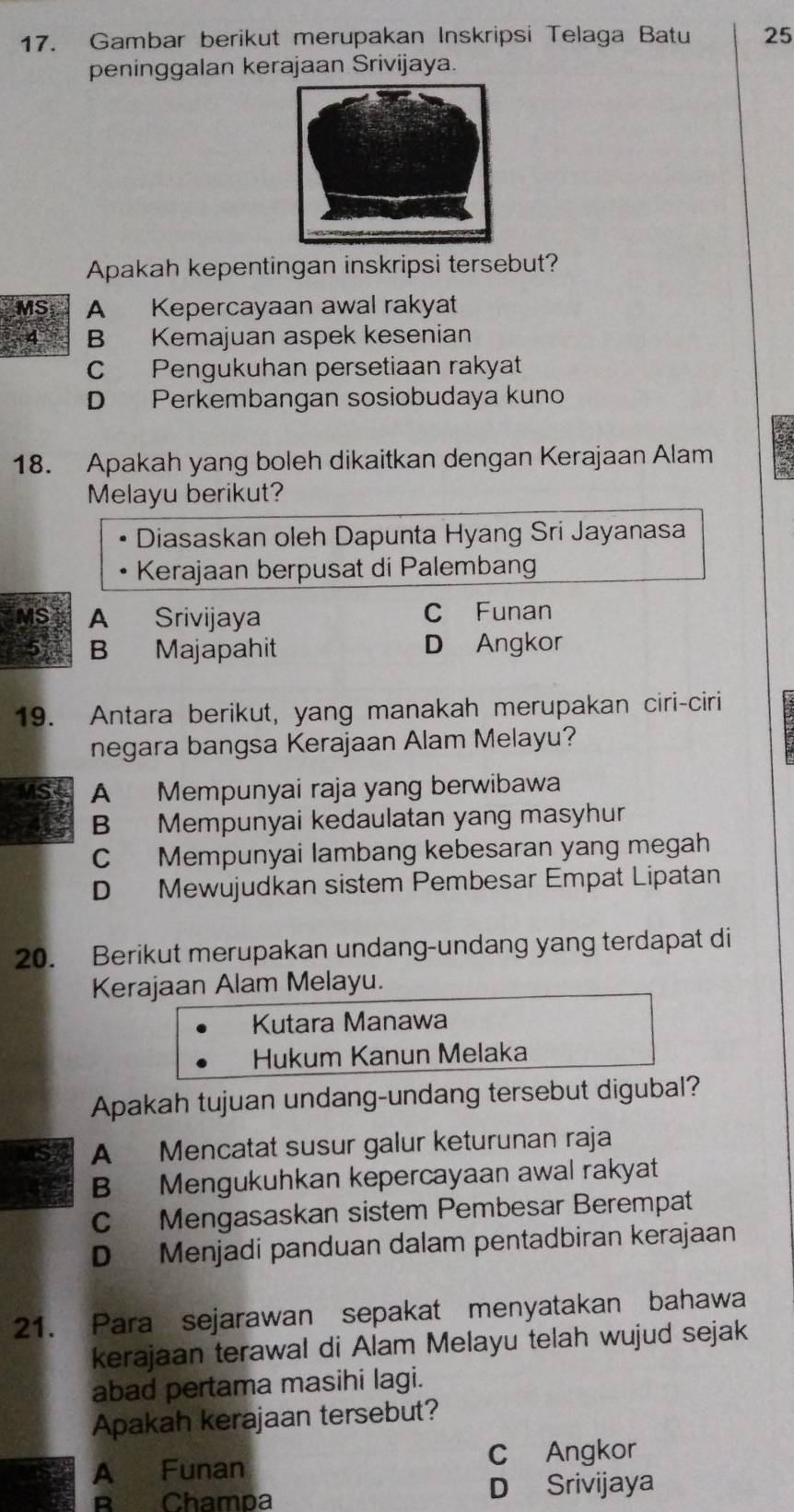 Gambar berikut merupakan Inskripsi Telaga Batu 25
peninggalan kerajaan Srivijaya.
Apakah kepentingan inskripsi tersebut?
MS A Kepercayaan awal rakyat
4 B Kemajuan aspek kesenian
C Pengukuhan persetiaan rakyat
D Perkembangan sosiobudaya kuno
18. Apakah yang boleh dikaitkan dengan Kerajaan Alam
Melayu berikut?
Diasaskan oleh Dapunta Hyang Sri Jayanasa
Kerajaan berpusat di Palembang
MS A Srivijaya C Funan
5 B Majapahit D Angkor
19. Antara berikut, yang manakah merupakan ciri-ciri
negara bangsa Kerajaan Alam Melayu?
MSL A Mempunyai raja yang berwibawa
B Mempunyai kedaulatan yang masyhur
C Mempunyai lambang kebesaran yang megah
D Mewujudkan sistem Pembesar Empat Lipatan
20. Berikut merupakan undang-undang yang terdapat di
Kerajaan Alam Melayu.
Kutara Manawa
Hukum Kanun Melaka
Apakah tujuan undang-undang tersebut digubal?
A Mencatat susur galur keturunan raja
B Mengukuhkan kepercayaan awal rakyat
C Mengasaskan sistem Pembesar Berempat
D Menjadi panduan dalam pentadbiran kerajaan
21. Para sejarawan sepakat menyatakan bahawa
kerajaan terawal di Alam Melayu telah wujud sejak
abad pertama masihi lagi.
Apakah kerajaan tersebut?
A Funan C Angkor
B Champa D Srivijaya