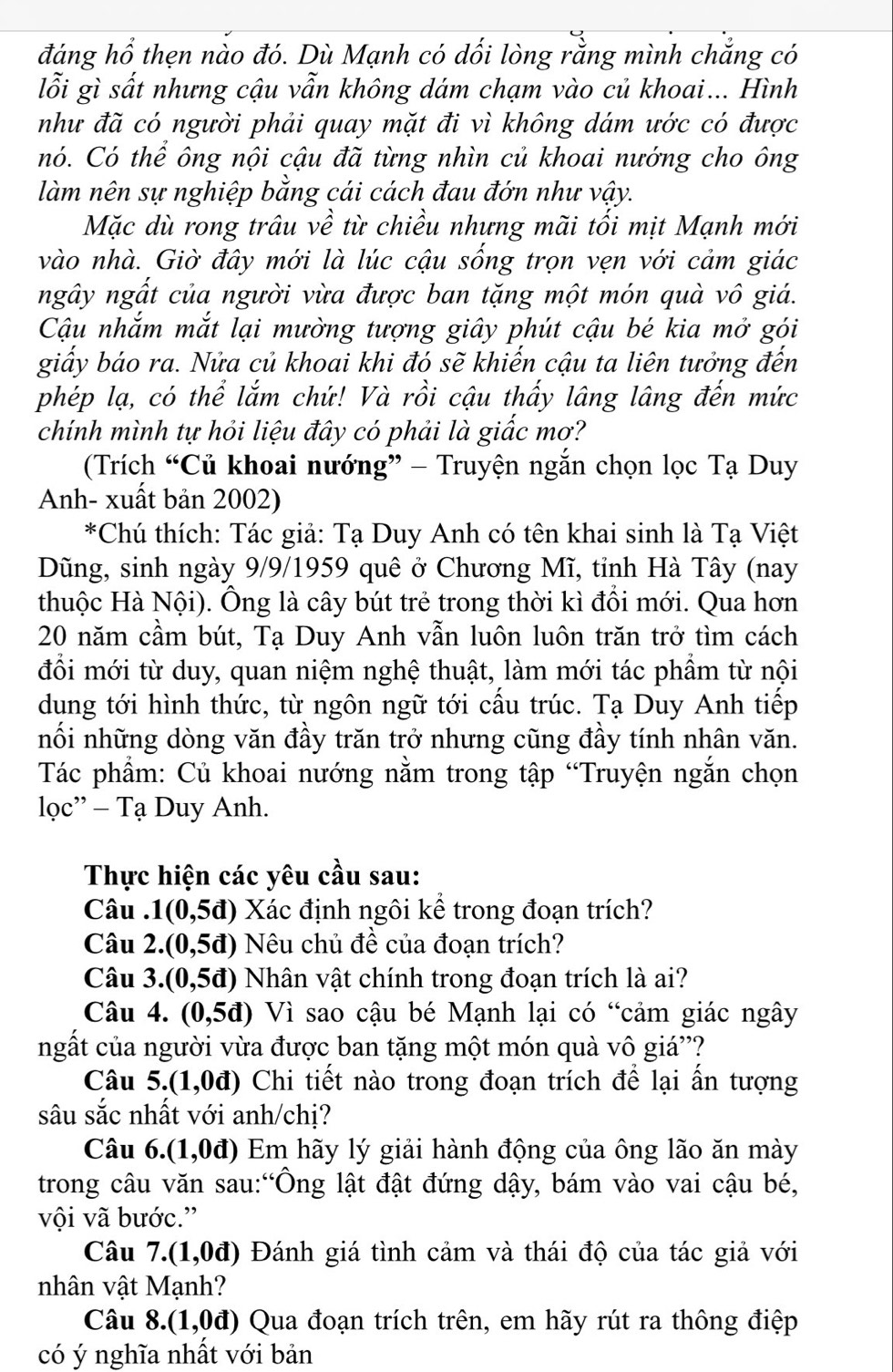 đáng hổ thẹn nào đó. Dù Mạnh có dối lòng rằng mình chẳng có
lỗi gì sất nhưng cậu vẫn không dám chạm vào củ khoai... Hình
như đã có người phải quay mặt đi vì không dám ước có được
nó. Có thể ông nội cậu đã từng nhìn củ khoai nướng cho ông
làm nên sự nghiệp bằng cái cách đau đớn như vậy.
Mặc dù rong trâu về từ chiều nhưng mãi tối mịt Mạnh mới
vào nhà. Giờ đây mới là lúc cậu sống trọn vẹn với cảm giác
ngây ngất của người vừa được ban tặng một món quà vô giá.
Cậu nhắm mắt lại mường tượng giây phút cậu bé kia mở gói
giấy báo ra. Nửa củ khoai khi đó sẽ khiến cậu ta liên tưởng đến
phép lạ, có thể lắm chứ! Và rồi cậu thấy lâng lâng đến mức
chính mình tự hỏi liệu đây có phải là giấc mơ?
(Trích “Củ khoai nướng” - Truyện ngắn chọn lọc Tạ Duy
Anh- xuất bản 2002)
*Chú thích: Tác giả: Tạ Duy Anh có tên khai sinh là Tạ Việt
Dũng, sinh ngày 9/9/1959 quê ở Chương Mĩ, tỉnh Hà Tây (nay
thuộc Hà Nội). Ông là cây bút trẻ trong thời kì đổi mới. Qua hơn
20 năm cầm bút, Tạ Duy Anh vẫn luôn luôn trăn trở tìm cách
đổi mới từ duy, quan niệm nghệ thuật, làm mới tác phẩm từ nội
dung tới hình thức, từ ngôn ngữ tới cấu trúc. Tạ Duy Anh tiếp
nối những dòng văn đầy trăn trở nhưng cũng đầy tính nhân văn.
Tác phầm: Củ khoai nướng nằm trong tập “Truyện ngắn chọn
lọc''  Tạ Duy Anh.
Thực hiện các yêu cầu sau:
Câu . 1(0,5d) Xác định ngôi kể trong đoạn trích?
Câu 2.( (0,5d) Nêu chủ đề của đoạn trích?
Câu 3. (0,5d) Nhân vật chính trong đoạn trích là ai?
Câu 4. (0,5d) Vì sao cậu bé Mạnh lại có “cảm giác ngây
ngất của người vừa được ban tặng một món quà vô giá''?
Câu 5.(1,0d) Chi tiết nào trong đoạn trích để lại ẩn tượng
sâu sắc nhất với anh/chị?
Câu 6.(1,0d) Em hãy lý giải hành động của ông lão ăn mày
trong câu văn sau:“Ông lật đật đứng dậy, bám vào vai cậu bé,
vội vã bước.”
Câu 7.(1,0d) Đánh giá tình cảm và thái độ của tác giả với
nhân vật Mạnh?
Câu 8.(1,0d) Qua đoạn trích trên, em hãy rút ra thông điệp
có ý nghĩa nhất với bản