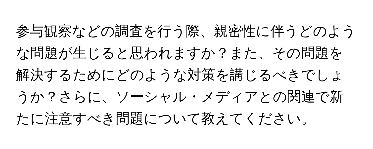 参与観察などの調査を行う際、親密性に伴うどのような問題が生じると思われますか？また、その問題を解決するためにどのような対策を講じるべきでしょうか？さらに、ソーシャル・メディアとの関連で新たに注意すべき問題について教えてください。