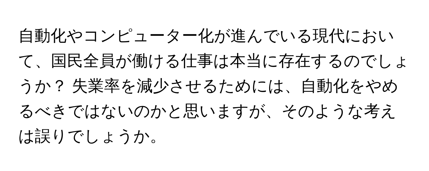 自動化やコンピューター化が進んでいる現代において、国民全員が働ける仕事は本当に存在するのでしょうか？ 失業率を減少させるためには、自動化をやめるべきではないのかと思いますが、そのような考えは誤りでしょうか。