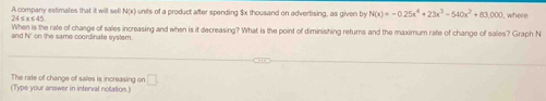 A company estimates that it will sell N(x) units of a product after spending $x thousand on advertising, as given by N(x)=-0.25x^4+23x^3-540x^2+83,000 I, where
24 ≤ x ≤ 45
When is the rate of chasge of sales increasing and when is it decreasing? What is the point of diminishing returns and the maximum rate of change of sales? Graph N
and N' on the same coordinate system. 
The rate of change of sales is increasing on □. 
(Type your answer in interval notation.)