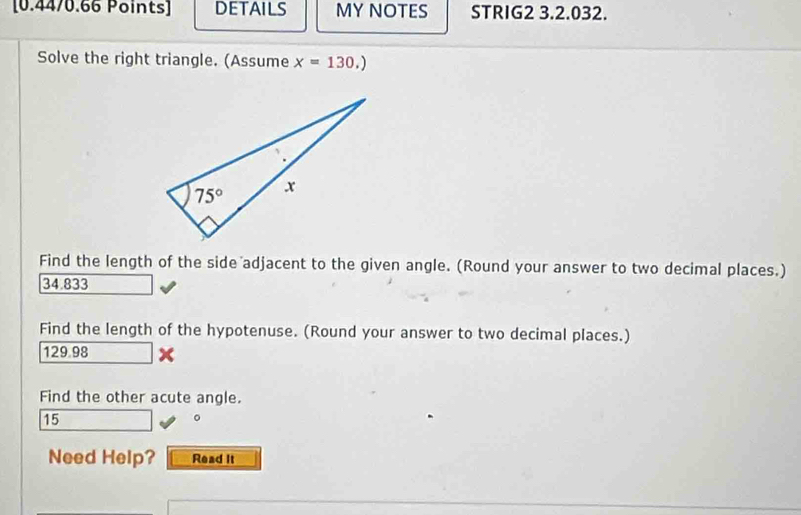 DETAILS MY NOTES STRIG2 3.2.032.
Solve the right triangle. (Assume x=130.)
Find the length of the side adjacent to the given angle. (Round your answer to two decimal places.)
34.833
Find the length of the hypotenuse. (Round your answer to two decimal places.)
129.98 x
Find the other acute angle.
15
。
Need Help? Read It