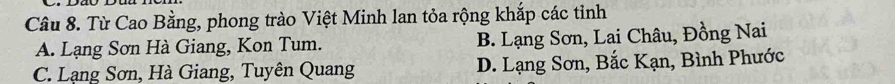 Từ Cao Bằng, phong trào Việt Minh lan tỏa rộng khắp các tỉnh
A. Lạng Sơn Hà Giang, Kon Tum. B. Lạng Sơn, Lai Châu, Đồng Nai
C. Lạng Sơn, Hà Giang, Tuyên Quang D. Lạng Sơn, Bắc Kạn, Bình Phước