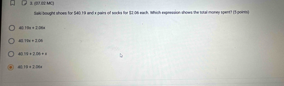 (07.02 MC)
Saki bought shoes for $40.19 and x pairs of socks for $2.06 each. Which expression shows the total money spent? (5 points)
40.19x+2.06x
40.19x+2.06
40.19+2.06+x
40.19+2.06x