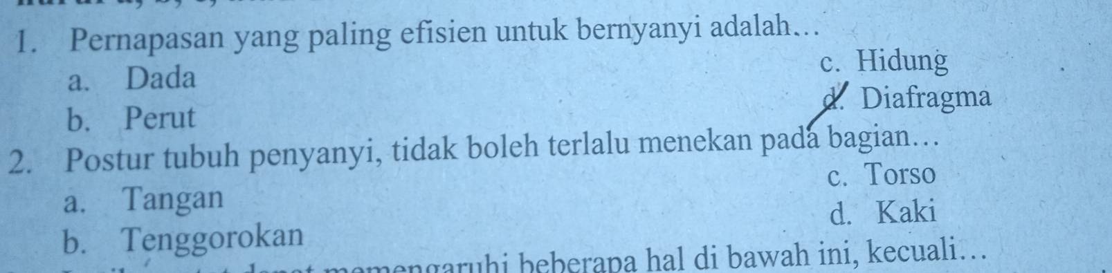 Pernapasan yang paling efisien untuk bernyanyi adalah…
a. Dada
c. Hidung
d Diafragma
b. Perut
2. Postur tubuh penyanyi, tidak boleh terlalu menekan pada bagian…
c. Torso
a. Tangan
d. Kaki
b. Tenggorokan
mengaruhi beberapa hal di bawah ini, kecuali….