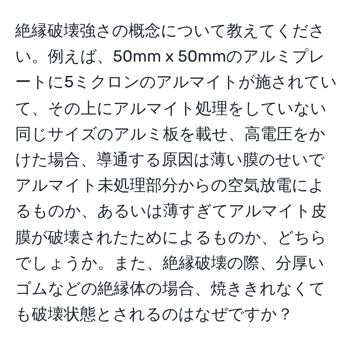 絶縁破壊強さの概念について教えてください。例えば、50mm x 50mmのアルミプレートに5ミクロンのアルマイトが施されていて、その上にアルマイト処理をしていない同じサイズのアルミ板を載せ、高電圧をかけた場合、導通する原因は薄い膜のせいでアルマイト未処理部分からの空気放電によるものか、あるいは薄すぎてアルマイト皮膜が破壊されたためによるものか、どちらでしょうか。また、絶縁破壊の際、分厚いゴムなどの絶縁体の場合、焼ききれなくても破壊状態とされるのはなぜですか？