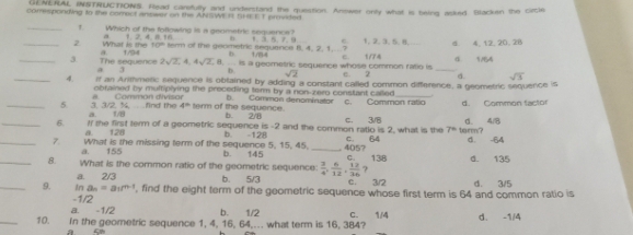 GENERAL INSTRUCTIONS. Head carefully and understand the question. Anower only what is being asked. Blacken the circle
componding to the comect answer on the ANSWE I SHEE T provided
_
Which of the following is a genmetric sequence?
a              6
_2 What is the 1. 2, 4, 8, 16
10°
a 17 term of the geometric sequence 8, 4, 2, 1, ...? 1 m4 1, 2. 3. 5. 8. 4 4, 12, 20, 28
h 
_3 The sequence 2sqrt(2),4,4sqrt(2), is a geometric sequence whose common ratlo is e. 2 1/74 _4. 1/4
a 3 b. sqrt(2) a. sqrt(3)
_4. if an Arithmenc sequence is obtained by adding a constant called common difference, a geometric sequence is
obrained by multiplying the proceding term by a non-zero constant cailed
_5 3. 3/2. ½        Comman divisan b. Common denominator c. Common ratio d. Common factor
a un  find the 4^(th) term of the sequence.
b. 2/8
_6. If me first term of a geometric sequence is -2 and the common ratio is 2, what is the C. 3/8 7° torm? d. 4/8
a     128
_7. What is the missing term of the sequence 5, 15, 45. b. 145 b -128 _. 4057 C. 64 C      138 d. -64
a. 155
_8. What is the common ratio of the geometric sequence 3/2 d. 135
a.
_9. In an=a1m+1 2/3 b. 5/3  3/4 , 6/12 , 12/36  ? d. 3/5
C.
-1/2 , find the eight term of the geometric sequence whose first term is 64 and common ratio is
a. -1/2 b. 1/2 C.
_10. In the geometric sequence 1, 4, 16, 64,.. what term is 16, 384? 1/4 d. -1/4
a