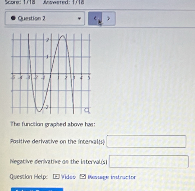 Score: 1/1B Answered: 1/18 
Question 2 > 
The function graphed above has: 
Positive derivative on the interval(s) □
Negative derivative on the interval(s) □
Question Help: : * Video - Message instructor