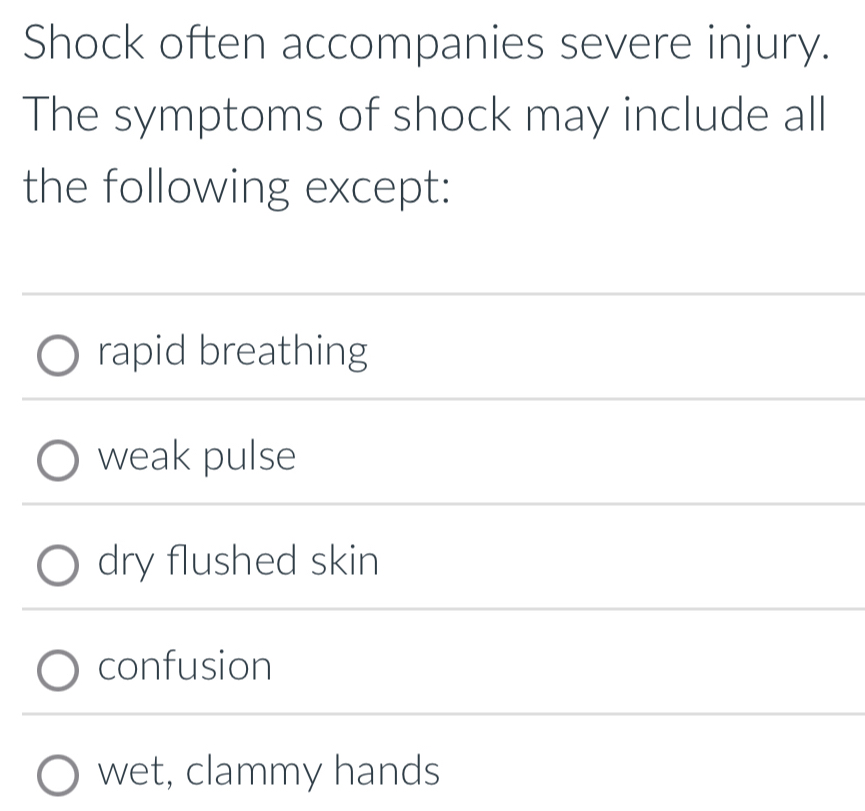 Shock often accompanies severe injury.
The symptoms of shock may include all
the following except:
rapid breathing
weak pulse
dry flushed skin
confusion
wet, clammy hands