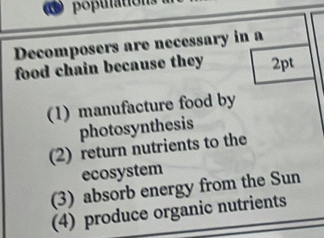 populations à
Decomposers are necessary in a
food chain because they 2pt
(1) manufacture food by
photosynthesis
(2) return nutrients to the
ecosystem
(3) absorb energy from the Sun
(4) produce organic nutrients