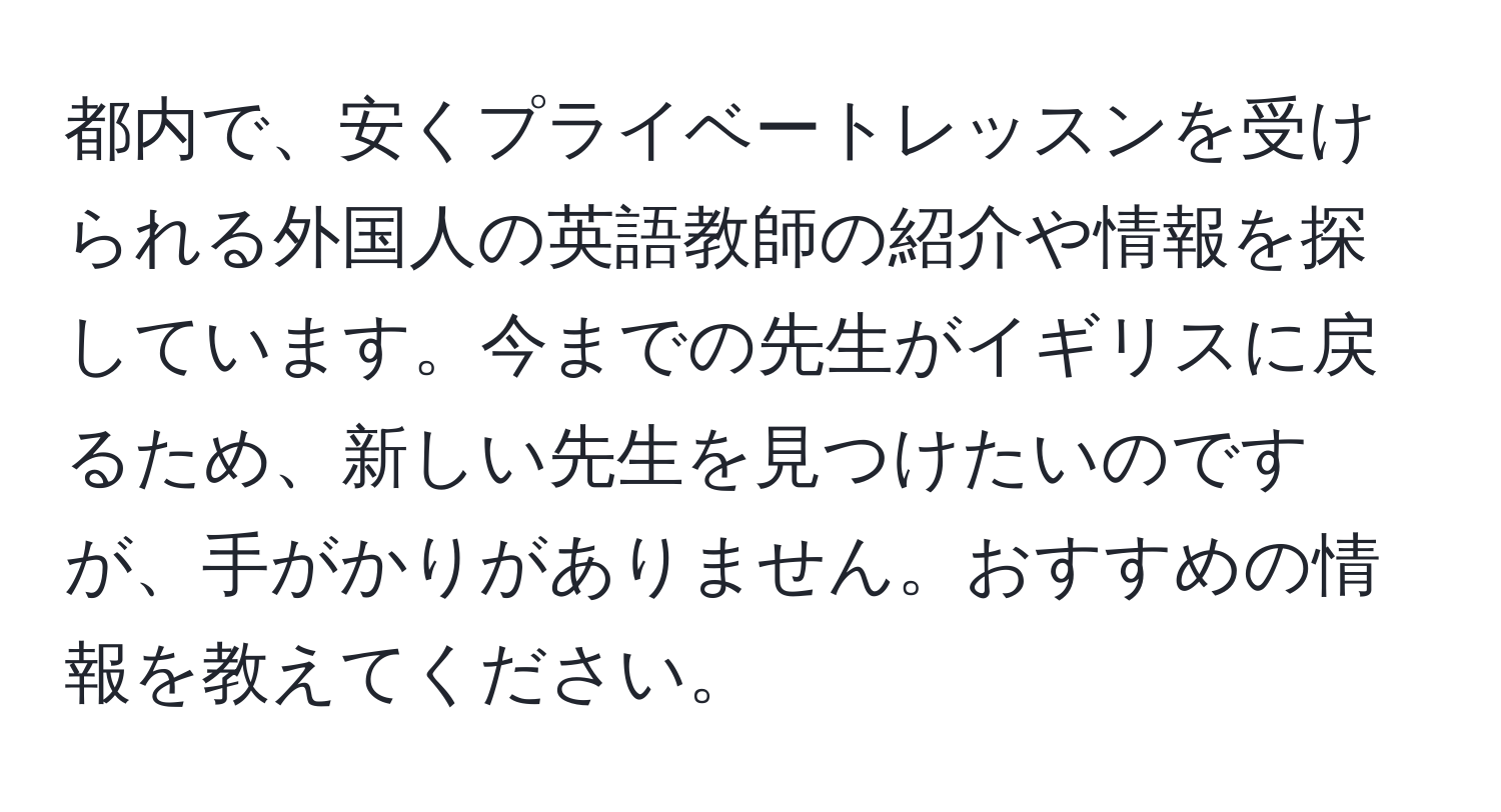 都内で、安くプライベートレッスンを受けられる外国人の英語教師の紹介や情報を探しています。今までの先生がイギリスに戻るため、新しい先生を見つけたいのですが、手がかりがありません。おすすめの情報を教えてください。