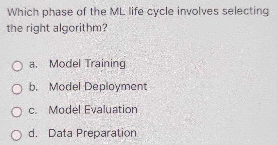 Which phase of the ML life cycle involves selecting
the right algorithm?
a. Model Training
b. Model Deployment
c. Model Evaluation
d. Data Preparation