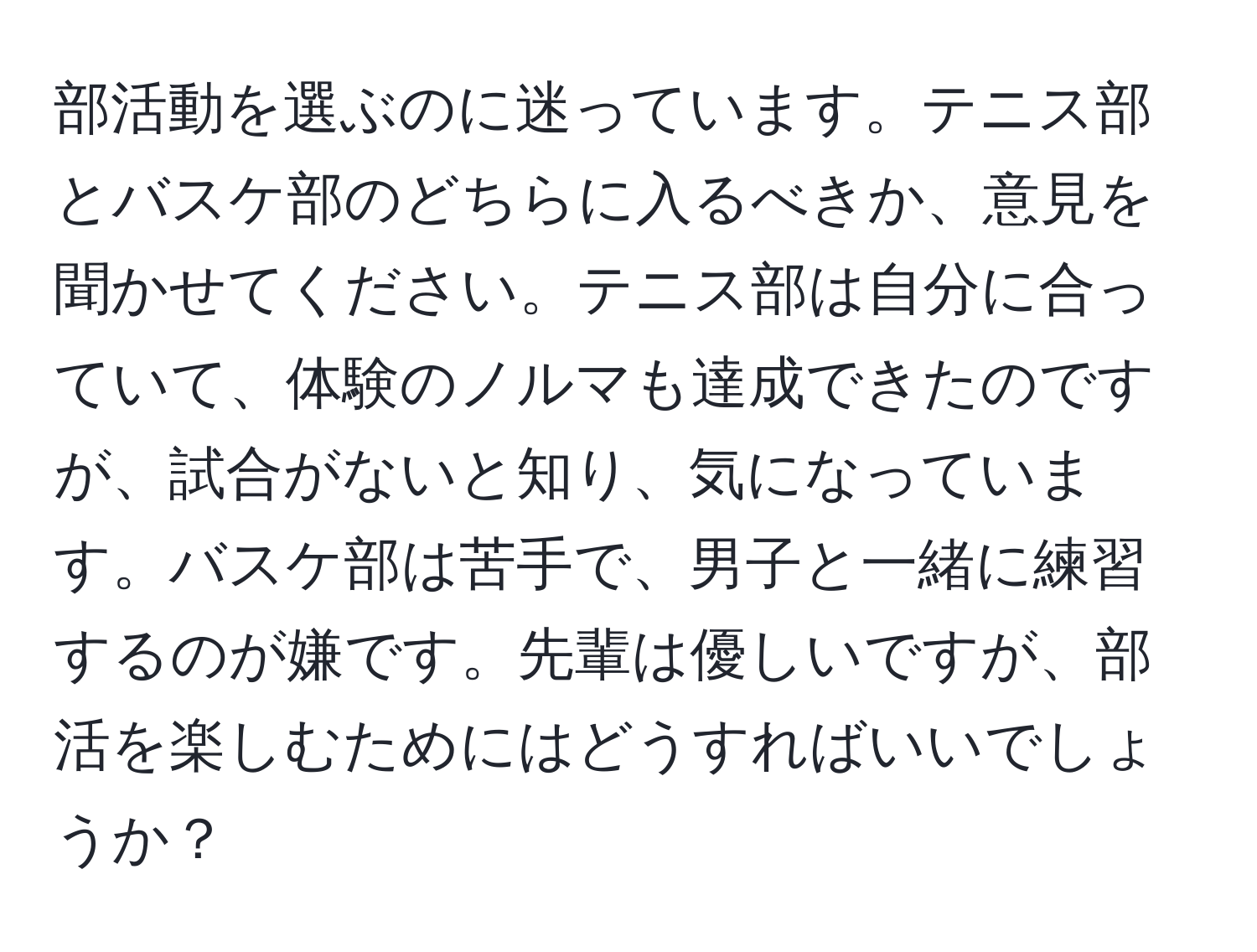 部活動を選ぶのに迷っています。テニス部とバスケ部のどちらに入るべきか、意見を聞かせてください。テニス部は自分に合っていて、体験のノルマも達成できたのですが、試合がないと知り、気になっています。バスケ部は苦手で、男子と一緒に練習するのが嫌です。先輩は優しいですが、部活を楽しむためにはどうすればいいでしょうか？