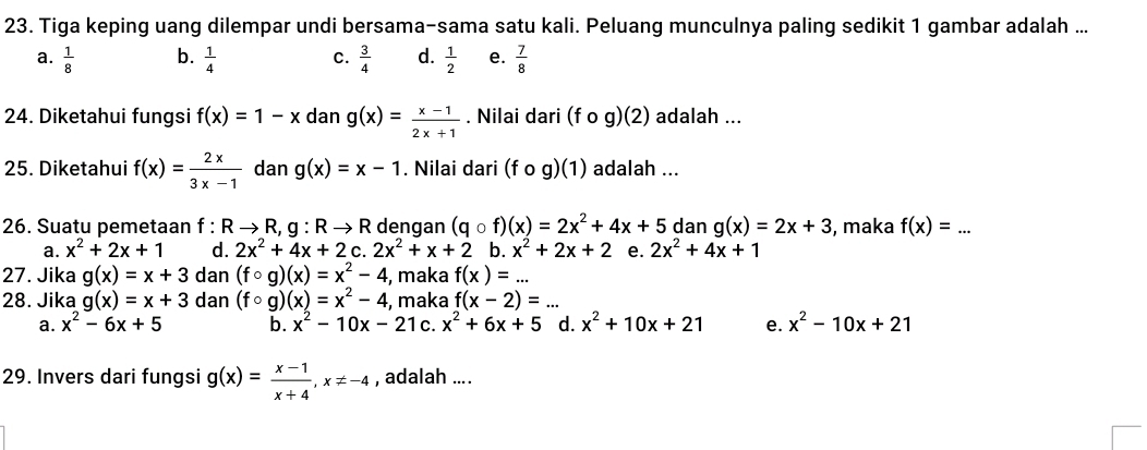 Tiga keping uang dilempar undi bersama-sama satu kali. Peluang munculnya paling sedikit 1 gambar adalah ...
a.  1/8  b.  1/4  C.  3/4  d.  1/2  e.  7/8 
24. Diketahui fungsi f(x)=1-x dan g(x)= (x-1)/2x+1 . Nilai dari (fcirc g)(2) adalah ...
25. Diketahui f(x)= 2x/3x-1  dan g(x)=x-1. Nilai dari (fcirc g)(1) adalah ...
26. Suatu pemetaan f : R → R, g:Rto R dengan (qcirc f)(x)=2x^2+4x+5 dan g(x)=2x+3 , maka f(x)= _
a. x^2+2x+1 d. 2x^2+4x+2 C. 2x^2+x+2 b. x^2+2x+2 e. 2x^2+4x+1
27. Jika g(x)=x+3 dan (fcirc g)(x)=x^2-4 , maka f(x)=... 
28. Jika g(x)=x+3 dan (fcirc g)(x)=x^2-4 , maka f(x-2)=...
a. x^2-6x+5 b. x^2-10x-2 1 c. x^2+6x+5 d. x^2+10x+21 e. x^2-10x+21
29. Invers dari fungsi g(x)= (x-1)/x+4 , x!= -4 , adalah ... .