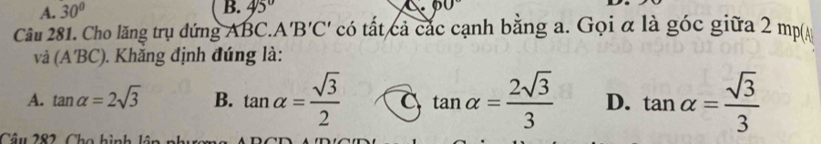 A. 30° B. 45°
Câu 281. Cho lăng trụ đứng A BC.A'B'C' có tất cả các cạnh bằng a. Gọi α là góc giữa 2 mp(A
và (A'BC). Khắng định đúng là:
A. tan alpha =2sqrt(3) B. tan alpha = sqrt(3)/2  C tan alpha = 2sqrt(3)/3  D. tan alpha = sqrt(3)/3 
Câu 282, Cho hình