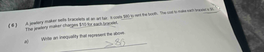 ( 6) A jewlery maker sells bracelets at an art fair. It costs $80 to rent the booth. The cost to make each bracelet is $6. 
The jewlery maker charges $10 for each bracelet. 
_ 
a) Write an inequality that represent the above.