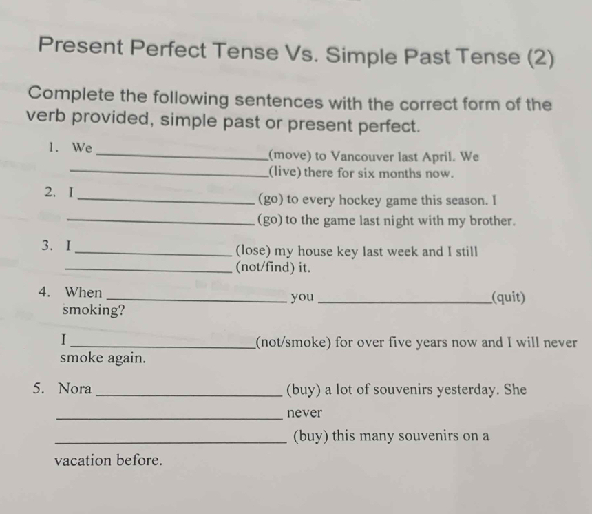 Present Perfect Tense Vs. Simple Past Tense (2) 
Complete the following sentences with the correct form of the 
verb provided, simple past or present perfect. 
1. We _(move) to Vancouver last April. We 
_(live) there for six months now. 
2. I_ (go) to every hockey game this season. I 
_(go) to the game last night with my brother. 
3. I_ (lose) my house key last week and I still 
_(not/find) it. 
4. When __(quit) 
you 
smoking? 
I 
_(not/smoke) for over five years now and I will never 
smoke again. 
5. Nora _(buy) a lot of souvenirs yesterday. She 
_never 
_(buy) this many souvenirs on a 
vacation before.