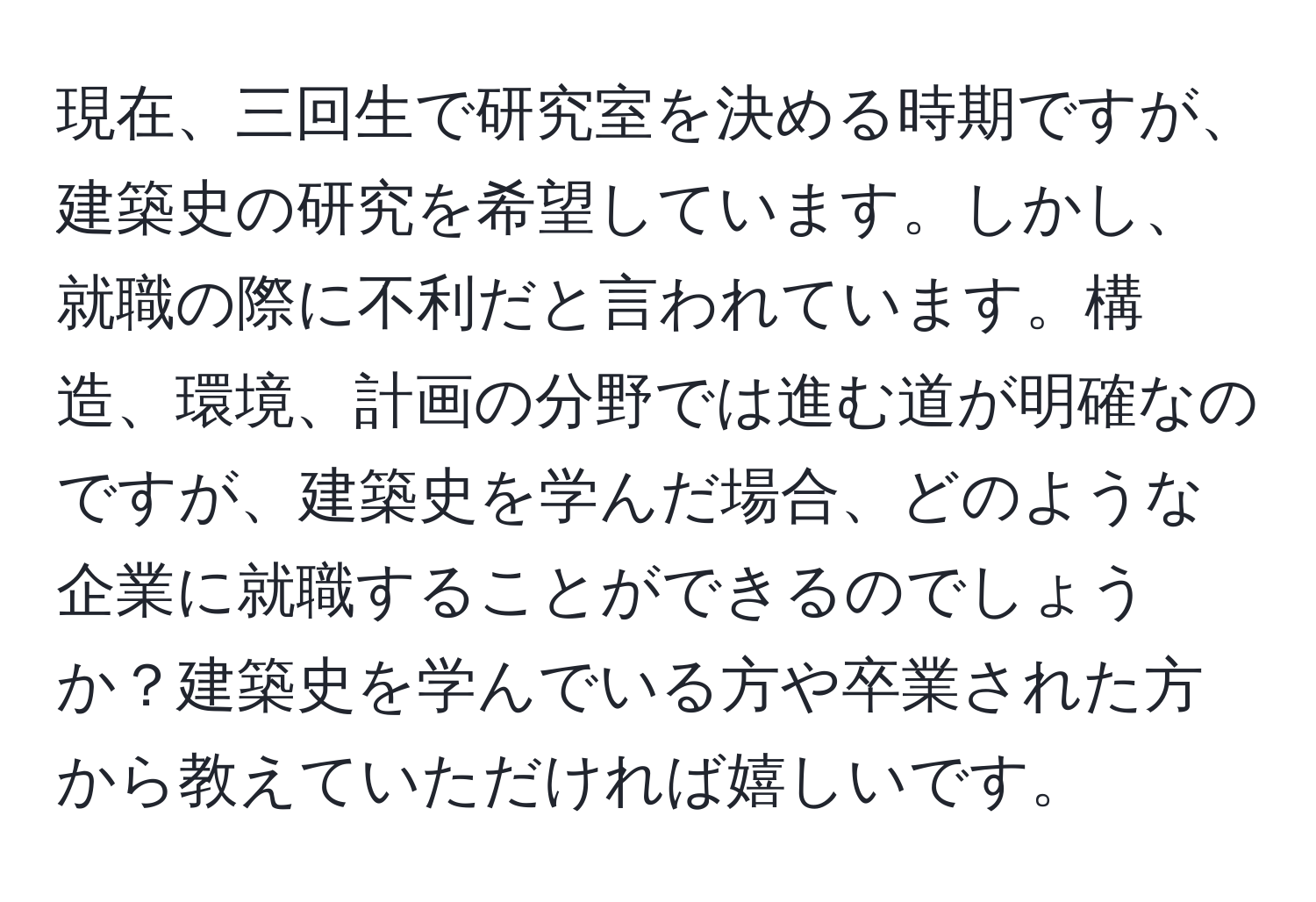 現在、三回生で研究室を決める時期ですが、建築史の研究を希望しています。しかし、就職の際に不利だと言われています。構造、環境、計画の分野では進む道が明確なのですが、建築史を学んだ場合、どのような企業に就職することができるのでしょうか？建築史を学んでいる方や卒業された方から教えていただければ嬉しいです。