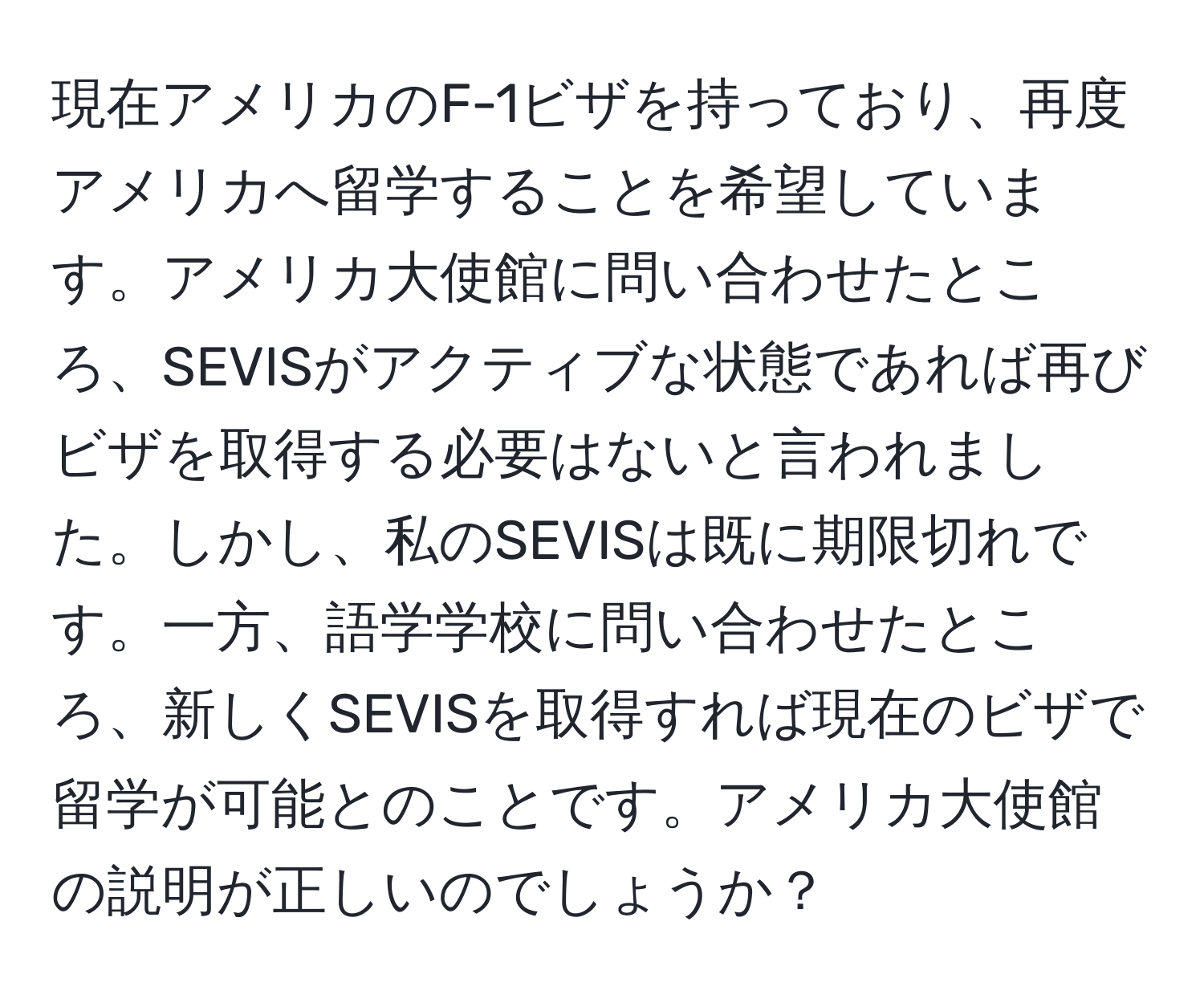 現在アメリカのF-1ビザを持っており、再度アメリカへ留学することを希望しています。アメリカ大使館に問い合わせたところ、SEVISがアクティブな状態であれば再びビザを取得する必要はないと言われました。しかし、私のSEVISは既に期限切れです。一方、語学学校に問い合わせたところ、新しくSEVISを取得すれば現在のビザで留学が可能とのことです。アメリカ大使館の説明が正しいのでしょうか？