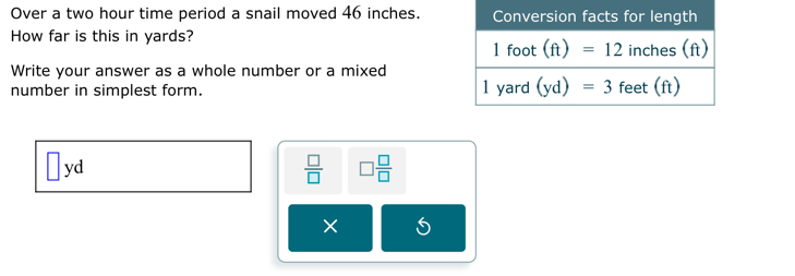 Over a two hour time period a snail moved 46 inches.
How far is this in yards?
Write your answer as a whole number or a mixed
number in simplest form.
□ yd
 □ /□   □  □ /□  
×