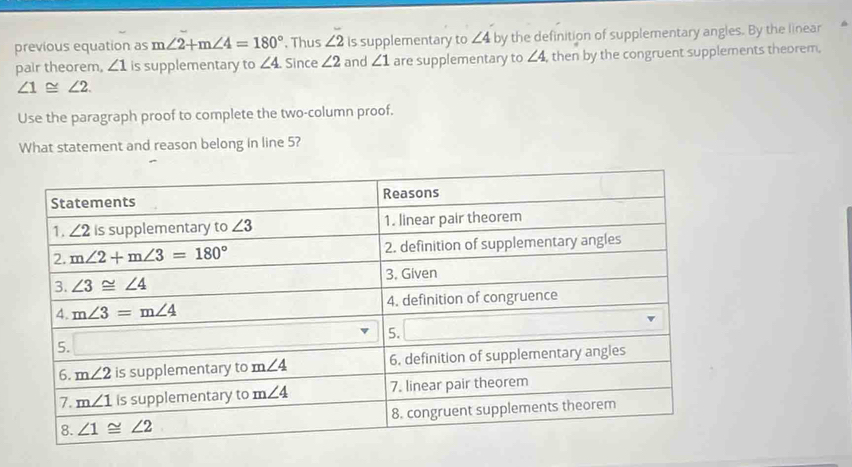 previous equation as m∠ 2+m∠ 4=180°. Thus ∠ 2 Is supplementary to ∠ 4 by the definition of supplementary angles. By the linear
pair theorem, ∠ 1 is supplementary to ∠ 4. Since ∠ 2 and ∠ 1 are supplementary to ∠ 4 , then by the congruent supplements theorem.
∠ 1≌ ∠ 2.
Use the paragraph proof to complete the two-column proof.
What statement and reason belong in line 5?