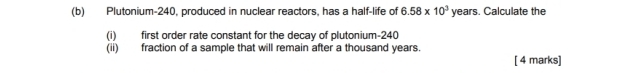 Plutonium- 240, produced in nuclear reactors, has a half-life of 6.58* 10^3 sqrt(e) ars. Calculate the 
(i) first order rate constant for the decay of plutonium- 240
(ii) fraction of a sample that will remain after a thousand years. 
[ 4 marks]