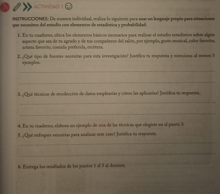 ACTIVIDAD 1 
INSTRUCCIONES: De manera individual, realiza lo siguiente para usar un lenguaje propio para situaciones 
que necesiten del estudio con elementos de estadística y probabilidad: 
1. En tu cuaderno, ubica los elementos básicos necesarios para realizar el estudio estadístico sobre algún 
aspecto que sea de tu agrado y de tus compañeros del salón, por ejemplo, gusto musical, color favorito, 
artista favorito, comida preferida, etcétera. 
2. ¿Qué tipo de fuentes necesitas para esta investigación? Justifica tu respuesta y menciona al menos 5
ejemplos. 
_ 
_ 
3. ¿Qué técnicas de recolección de datos emplearías y cómo las aplicarías? Justifica tu respuesta. 
_ 
_ 
4. En tu cuaderno, elabora un ejemplo de una de las técnicas que elegiste en el punto 3. 
5. ¿Qué enfoques necesitas para analizar este caso? Justifica tu respuesta. 
_ 
_ 
6. Entrega los resultados de los puntos 1 al 5 al docente.