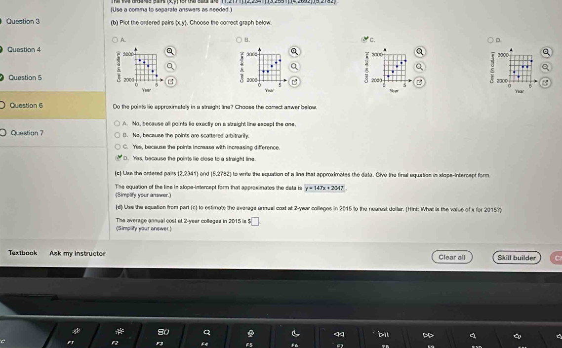 (Use a comma to separate answers as needed.)
Question 3 (b) Plot the ordered pairs (x, y). Choose the correct graph below.
A.
B.
C.
D.
Question 4 3000 a 3000 a 3000 Q
3000
Q
Question 5 2000 2000 5 2000 B
2000
5
5
0 5
Year Year Year Year
Question 6 Do the points lie approximately in a straight line? Choose the correct anwer below.
A. No, because all points lie exactly on a straight line except the one.
Question 7 B. No, because the points are scattered arbitrarily.
C. Yes, because the points increase with increasing difference.
D. Yes, because the points lie close to a straight line.
(c) Use the ordered pairs (2,2341) and (5,2782) to write the equation of a line that approximates the data. Give the final equation in slope-intercept form.
The equation of the line in slope-intercept form that approximates the data is y=147x+2047
(Simplify your answer.)
(d) Use the equation from part (c) to estimate the average annual cost at 2-year colleges in 2015 to the nearest dollar. (Hint: What is the value of x for 2015?)
The average annual cost at 2-year colleges in 2015 is $₹
(Simplify your answer.)
Textbook Ask my instructor Skill builder C
Clear all
:: * 80 Q < d11 DD I
C
F1 F2 F3 F4 F5 F6 F7 F8