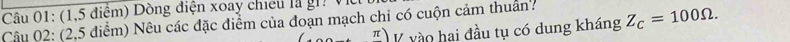 (1,5 điểm) Dòng điện xoay chiếu là gi. V 
Câu 02: (2,5 điểm) Nêu các đặc điểm của đoạn mạch chỉ có cuộn cảm thuân? Z_C=100Omega. 
π V vào hai đầu tụ có dung kháng