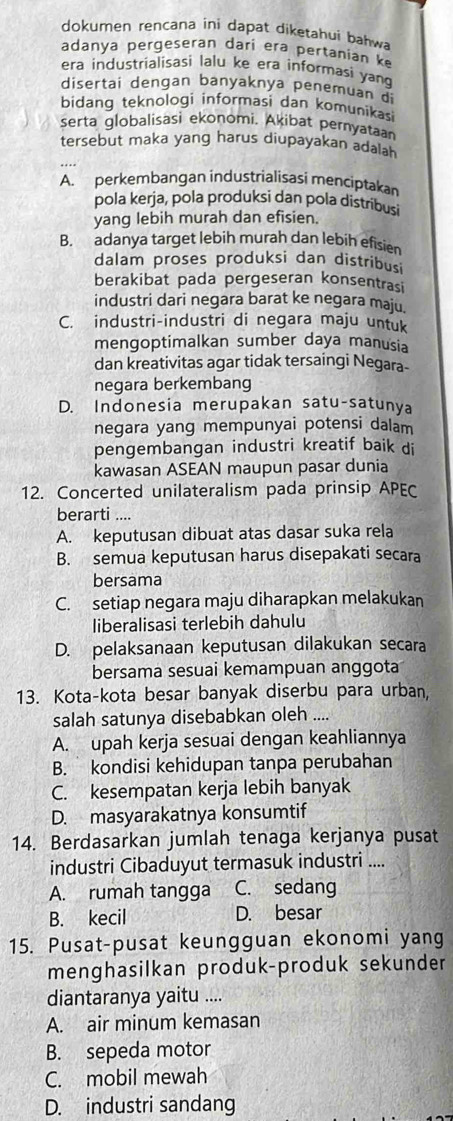 dokumen rencana ini dapat diketahuí bahwa
adanya pergeseran dari era pertanian k
era industrialisasi lalu ke era informasi yan
disertai dengan banyaknya penemuan di
bidang teknologi informasi dan komunikasi
serta globalisasi ekonomi. Akibat pernyataan
tersebut maka yang harus diupayakan adalah
A. perkembangan industrialisasi menciptakan
pola kerja, pola produksi dan pola distribusi
yang lebih murah dan efisien.
B. adanya target lebih murah dan lebih efisien
dalam proses produksi dan distribusi
berakibat pada pergeseran konsentrasi
industri dari negara barat ke negara maju.
C. industri-industri di negara maju untuk
mengoptimalkan sumber daya manusia
dan kreativitas agar tidak tersaingi Negara-
negara berkembang
D. Indonesia merupakan satu-satunya
negara yang mempunyai potensi dalam
pengembangan industri kreatif baik di
kawasan ASEAN maupun pasar dunia
12. Concerted unilateralism pada prinsip APEC
berarti ....
A. keputusan dibuat atas dasar suka rela
B. semua keputusan harus disepakati secara
bersama
C. setiap negara maju diharapkan melakukan
liberalisasi terlebih dahulu
D. pelaksanaan keputusan dilakukan secara
bersama sesuai kemampuan anggota
13. Kota-kota besar banyak diserbu para urban,
salah satunya disebabkan oleh ....
A. upah kerja sesuai dengan keahliannya
B. kondisi kehidupan tanpa perubahan
C. kesempatan kerja lebih banyak
D. masyarakatnya konsumtif
14. Berdasarkan jumlah tenaga kerjanya pusat
industri Cibaduyut termasuk industri ....
A. rumah tangga C. sedang
B. kecil D. besar
15. Pusat-pusat keungguan ekonomi yang
menghasilkan produk-produk sekunder
diantaranya yaitu ....
A. air minum kemasan
B. sepeda motor
C. mobil mewah
D. industri sandang