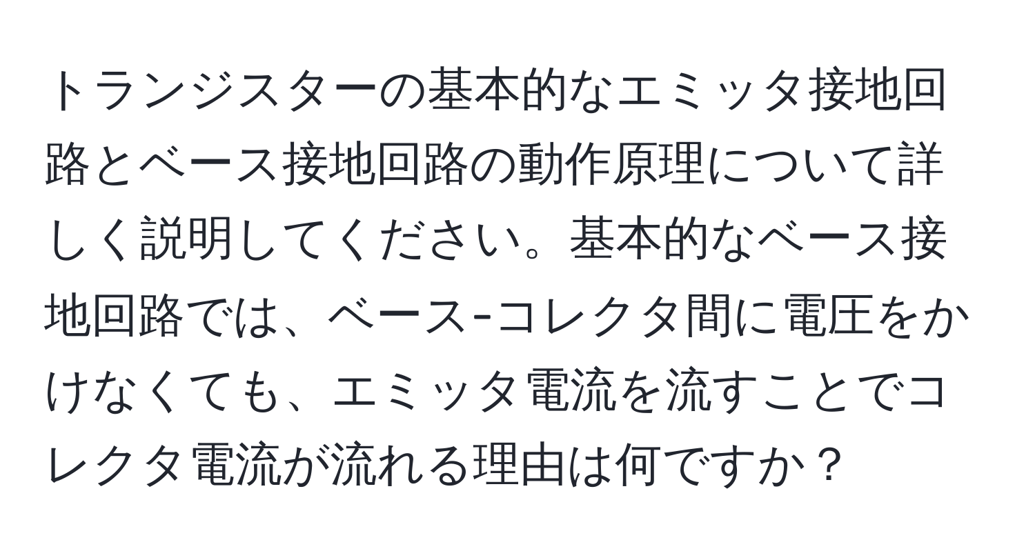 トランジスターの基本的なエミッタ接地回路とベース接地回路の動作原理について詳しく説明してください。基本的なベース接地回路では、ベース-コレクタ間に電圧をかけなくても、エミッタ電流を流すことでコレクタ電流が流れる理由は何ですか？