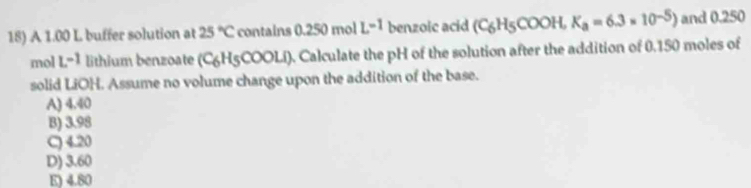 A 1.00 L buffer solution at 25°C contains 0.250 mol L^(-1) benzoic acid (C_6H_5COOH,K_a=6.3* 10^(-5)) and 0.250
mol L^(-1) lithium benzoate (C_6H_5COOLi) ). Calculate the pH of the solution after the addition of 0.150 moles of
solid LiOH. Assume no volume change upon the addition of the base.
A) 4.40
B) 3.98
C) 4.20
D) 3.60
E) 4.80