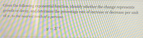 Given the following exponential function, identify whether the change represents 
growth or decay, and determine the percentage rate of increase or decrease per unit 
of x, to the nearest tenth of a percent.
y=3^(-x)