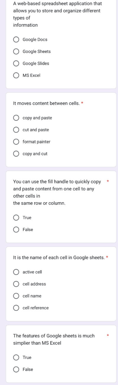 A web-based spreadsheet application that
allows you to store and organize different
types of
information
Google Docs
Google Sheets
Google Slides
MS Excel
It moves content between cells. *
copy and paste
cut and paste
format painter
copy and cut
You can use the fill handle to quickly copy
and paste content from one cell to any
other cells in
the same row or column.
True
False
It is the name of each cell in Google sheets. *
active cell
cell address
cell name
cell reference
The features of Google sheets is much
simplier than MS Excel
True
False