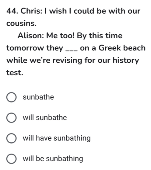 Chris: I wish I could be with our
cousins.
Alison: Me too! By this time
tomorrow they _on a Greek beach
while we’re revising for our history
test.
sunbathe
will sunbathe
will have sunbathing
will be sunbathing