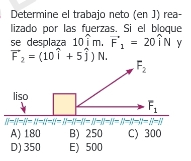 Determine el trabajo neto (en J) rea-
lizado por las fuerzas. Si el bloque
se desplaza 10hat im.vector F_1=20hat iN y
vector F_2=(10widehat i+5widehat j)N.
F_2
liso
F_1
||=||=||=||=||=||=||=||=||=||=||=||=||=||=||=||=||=||=||=||=||=||=||=||=||=||=||=||=||
A) 180 B) 250 C) 300
D) 350 E) 500