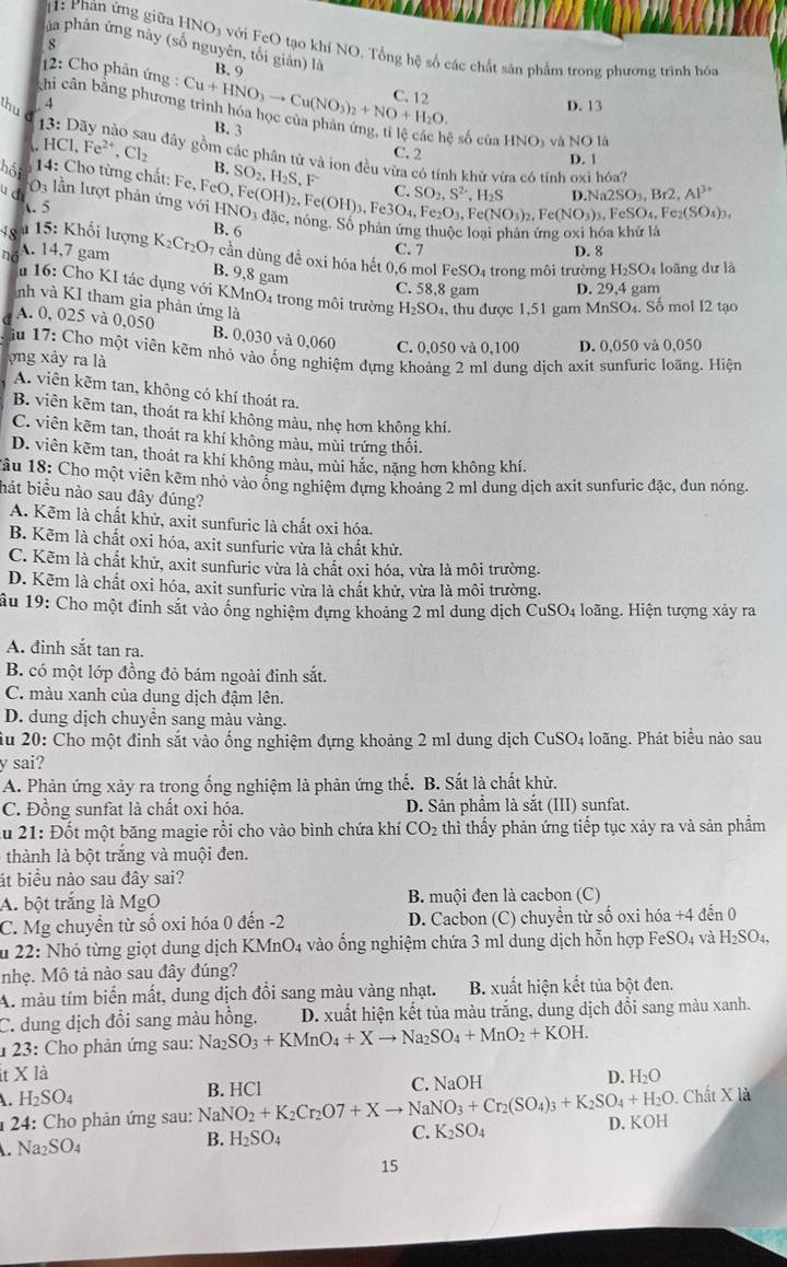 1: Phân ứng giữa HNO3 với FeO tạo khí NO. Tổng hệ số các chất sân phẩm trong phương trình hóa
s
ủa phản ứng này (số nguyên, tối giản) là B. 9
12: Cho phản ứng : C. 12
chi cân bằng phươn Cu+HNO_3to Cu(NO_3)_2+NO+H_2O. B. 3
4
D. 13
sẽ số cùa HNO_3 và NO là
thu đ HCl,Fe^(2+),Cl_2 Su đây gồm các phân từ và ion đều vừa có tính khứ vừa có tính oxi hóa?
C. 2 D. 1
B.
14: Cho từng chất: Fe, SO_2,H_2S,F^-
hột   lần lượt phản ứng vị HNO_3
u d SO_2,S^(2-),H_2S Na2SO_3,Br2,Al^(3+)
t. 5 FeO,Fe(OH)_2,Fe(OH)_3,Fe3O_4,Fe_2O_3,Fe(NO_3)_2,Fe(NO_3)_3,FeSO_4,Fe_2(SO_4)_3, 1 đặc, nóng, Số phản ứng thuộc loại phản ứng oxi hóa kh
48 u  15: Khối lượng . 14,7 gam K_2Cr_2O_7 B. 6
no
C. 7 D. 8
cần dùng để oxi hóa hết 0,6 mol FeSO_4 trong môi trường H₂SO₄ loãng dư là
B. 9,8 gam
C. 58,8 gam D. 29,4 gam
16: Cho KI tác dụng với KMnO4 trong môi trường H_2SO_4 , thu được 1,51 gam MnSO₄. Số mol I2 tạo
nh và KI tham gia phản ứng là
A. 0, 025 và 0,050 B. 0,030 và 0,060 C. 0,050 và 0,100 D. 0,050 và 0,050
ậu 17: Cho một viên kẽm nhỏ vào ống nghiệm dựng khoảng 2 ml dung dịch axit sunfuric loãng. Hiện
ong xảy ra là
A. viên kẽm tan, không có khí thoát ra,
B. viên kẽm tan, thoát ra khí không mảu, nhẹ hơn không khí.
C. viên kẽm tan, thoát ra khí không màu, mùi trứng thôi.
D. viên kẽm tan, thoát ra khí không màu, mùi hắc, nặng hơn không khí.
Tâu 18: Cho một viên kẽm nhỏ vào ổng nghiệm đựng khoảng 2 ml dung dịch axit sunfuric đặc, đun nỏng.
hát biểu nào sau đây đúng?
A. Kẽm là chất khử, axit sunfuric là chất oxi hóa.
B. Kẽm là chất oxi hóa, axit sunfuric vừa là chất khử.
C. Kẽm là chất khử, axit sunfuric vừa là chất oxi hóa, vừa là môi trường.
D. Kẽm là chất oxi hóa, axit sunfuric vừa là chất khử, vừa là môi trường.
ầu 19: Cho một đinh sắt vào ổng nghiệm đựng khoảng 2 ml dung dịch CuSO4 loãng. Hiện tượng xây ra
A. đinh sắt tan ra.
B. có một lớp đồng đỏ bám ngoài đinh sắt.
C. màu xanh của dung dịch đậm lên.
D. dung dịch chuyển sang màu vàng.
ầu 20: Cho một đinh sắt vào ống nghiệm đựng khoảng 2 ml dung dịch CuSO4 loãng. Phát biểu nào sau
y sai?
A. Phản ứng xảy ra trong ống nghiệm là phản ứng thế. B. Sắt là chất khử.
C. Đồng sunfat là chất oxi hóa. D. Sản phẩm là sắt (III) sunfat.
ău 21: Đốt một băng magie rồi cho vào bình chứa khí CO_2 thì thấy phản ứng tiếp tục xảy ra và sản phẩm
thành là bột trắng và muội đen.
át biểu nào sau đây sai?
A. bột trắng là MgO  B. muội đen là cacbon (C)
C. Mg chuyền từ số oxi hóa 0 đến -2 D. Cacbon (C) chuyển từ số oxi hóa +4 đến 0
u 22: Nhỏ từng giọt dung dịch KMn O 4 vào ống nghiệm chứa 3 ml dung dịch hỗn hợp FeSO4 và H_2SO_4,
nhẹ. Mô tả nào sau đây đúng?
A. màu tím biến mất, dung dịch đổi sang màu vàng nhạt. B. xuất hiện kết tủa bột đen.
C. dung dịch đổi sang màu hồng. D. xuất hiện kết tủa màu trắng, dung dịch đổi sang màu xanh.
1 23: Cho phản ứng sau: Na_2SO_3+KMnO_4+Xto Na_2SO_4+MnO_2+KOH.
Xla
B. HCl C. NaOH D. H_2O
H_2SO_4. Chất X là
* 24: Cho phản ứng sau: NaNO_2+K_2Cr_2O7+Xto NaNO_3+Cr_2(SO_4)_3+K_2SO_4+H_2O D. KOH
C. K_2SO_4. Na_2SO_4
B. H_2SO_4
15