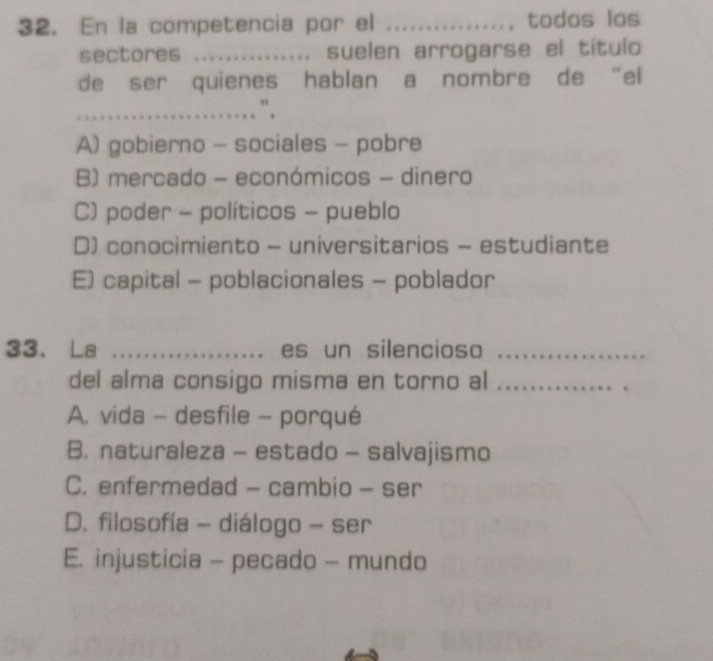 En la competencia por el _todos los
sectores _suelen arrogarse el título
de ser quienes hablan a nombre de “el
_. ”.
A) gobierno - sociales - pobre
B) mercado - económicos - dinero
C) poder - políticos - pueblo
D) conocimiento - universitarios - estudiante
E) capital - poblacionales - poblador
33. La _es un silencioso_
del alma consigo misma en torno al_
A. vida - desfile - porqué
B. naturaleza - estado - salvajismo
C. enfermedad - cambio - ser
D. filosofía - diálogo - ser
E. injusticia - pecado - mundo