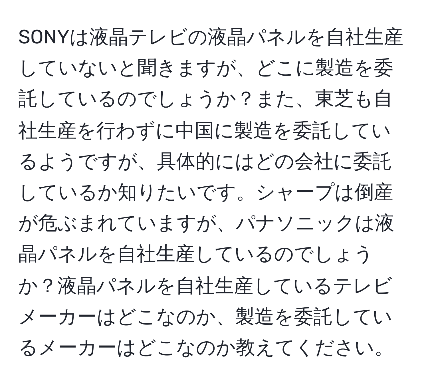 SONYは液晶テレビの液晶パネルを自社生産していないと聞きますが、どこに製造を委託しているのでしょうか？また、東芝も自社生産を行わずに中国に製造を委託しているようですが、具体的にはどの会社に委託しているか知りたいです。シャープは倒産が危ぶまれていますが、パナソニックは液晶パネルを自社生産しているのでしょうか？液晶パネルを自社生産しているテレビメーカーはどこなのか、製造を委託しているメーカーはどこなのか教えてください。