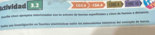 CG5.6 CG6.4 CDBE 4 
Actividad 3.2 CDBE 10 
Describe cinco ejemplos relacionados con tu entorno de fuerzas superficiales y cinco de fuerzas a distancia. 
Baliza una investigación en fuentes electrónicas sobre los antecedentes históricos del concepto de fuerza.