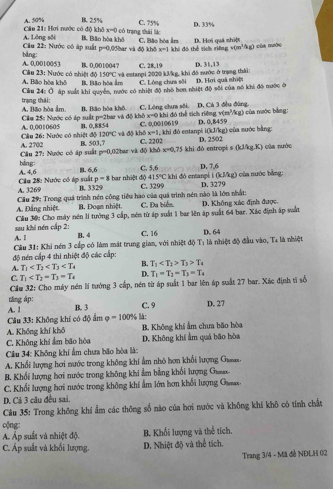 A. 50% B. 25% C. 75%
D. 33%
Câu 21: Hơi nước có độ khô x=0 có trạng thái là:
A. Lỏng sôi B. Bão hòa khô C. Bão hòa ẩm D. Hơi quá nhiệt
Câu 22: Nước có áp suất p=0 ,05bar và độ khô x=1 khi đó thể tích riêng v(m^3/kg) của nước
bằng:
A. 0,0010053 B. 0,0010047 C. 28,19 D. 31,13
Câu 23: Nước có nhiệt độ 150°C và entanpi 2020 kJ/kg, khi đó nước ở trạng thái:
A. Bão hòa khô B. Bão hòa ẩm C. Lỏng chưa sôi D. Hơi quá nhiệt
Câu 24:dot O áp suất khí quyền, nước có nhiệt độ nhỏ hơn nhiệt độ sôi của nó khi đó nước ở
trạng thái:
A. Bão hòa ẩm. B. Bão hòa khô. C. Lỏng chưa sôi. D. Cả 3 đều đúng.
Câu 25: Nước có áp suất p=2 bar và độ khô x=0 khi đó thể tích riêng v(m^3/kg) của nước bằng:
A. 0,0010605 B. 0,8854 C. 0,0010619 D. 0,8459
Câu 26: Nước có nhiệt độ 120°C và độ khô x=1 , khi đó entanpi . i(k) J/kg) của nước bằng:
A. 2702 B. 503,7 C. 2202 D. 2502
Câu 27: Nước có áp suất p=0,02bar và độ khô x=0,75 khi đó entropi s (kJ/kg.K) của nước
bằng:
A. 4,6 B. 6,6 C. 5,6 D. 7,6
Câu 28: Nước có áp suất p=8 bar nhiệt độ 415°C khi đó entanpi i (kJ/kg) của nước bằng:
A. 3269 B. 3329 C. 3299 D. 3279
Câu 29: Trong quá trình nén công tiêu hao của quá trình nén nào là lớn nhất:
A. Đẳng nhiệt. B. Đoạn nhiệt. C. Đa biến. D. Không xác định được.
Câu 30: Cho máy nén lí tưởng 3 cấp, nén từ áp suất 1 bar lên áp suất 64 bar. Xác định áp suất
sau khi nén cấp 2:
C. 16
A. 1 B. 4 D. 64
Câu 31: Khi nén 3 cấp có làm mát trung gian, với nhiệt độ T1 là nhiệt độ đầu vào, T4 là nhiệt
độ nén cấp 4 thì nhiệt độ các cấp:
A. T_1
B. T_1 T_3>T_4
C. T_1 D. T_1=T_2=T_3=T_4
Câu 32: Cho máy nén lí tưởng 3 cấp, nén từ áp suất 1 bar lên áp suất 27 bar. Xác định tỉ số
tǎng áp:
A. 1 B. 3 C. 9 D. 27
Câu 33: Không khí có độ ẩm varphi =100% là:
A. Không khí khô B. Không khí ẩm chưa bão hòa
C. Không khí ẩm bão hòa D. Không khí ẩm quá bão hòa
Câu 34: Không khí ẩm chưa bão hòa là:
A. Khối lượng hơi nước trong không khí ẩm nhỏ hơn khối lượng Gnmax.
B. Khối lượng hơi nước trong không khí ẩm bằng khối lượng Ghmax.
C. Khối lượng hơi nước trong không khí ẩm lớn hơn khối lượng Gnmax.
D. Cả 3 câu đều sai.
Câu 35: Trong không khí ẩm các thông số nào của hơi nước và không khí khô có tính chất
cộng:
Á Áp suất và nhiệt độ. B. Khối lượng và thể tích.
C. Áp suất và khối lượng. D. Nhiệt độ và thể tích.
Trang 3/4 - Mã đề NĐLH 02