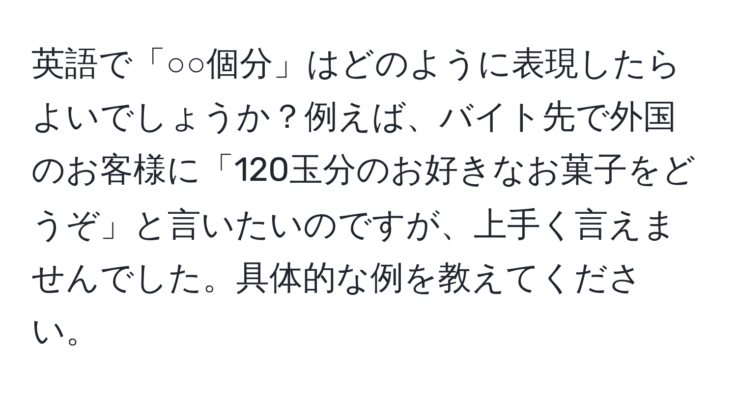 英語で「○○個分」はどのように表現したらよいでしょうか？例えば、バイト先で外国のお客様に「120玉分のお好きなお菓子をどうぞ」と言いたいのですが、上手く言えませんでした。具体的な例を教えてください。