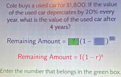 Cole buys a used car for $1,800. If the value 
of the used car depreciates by 20% every
year, what is the value of the used car after
4 years? 
Remaining Amount =[?](1-□ )^□ 
Remaining ; Amount =I(1-r)^t
Enter the number that belongs in the green box.