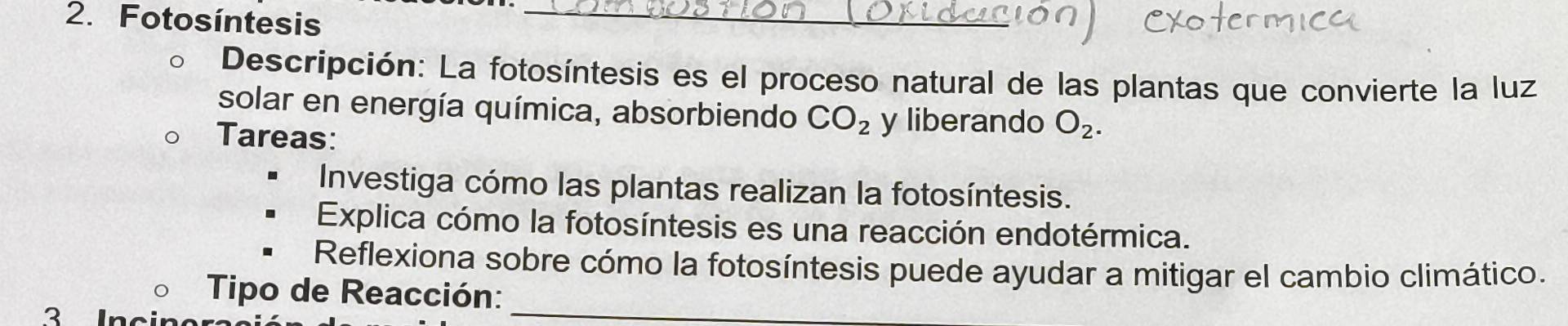 Fotosíntesis_ 
Descripción: La fotosíntesis es el proceso natural de las plantas que convierte la luz 
solar en energía química, absorbiendo CO_2 y liberando O_2. 
Tareas: 
Investiga cómo las plantas realizan la fotosíntesis. 
Explica cómo la fotosíntesis es una reacción endotérmica. 
Reflexiona sobre cómo la fotosíntesis puede ayudar a mitigar el cambio climático. 
Tipo de Reacción:_ 
? In