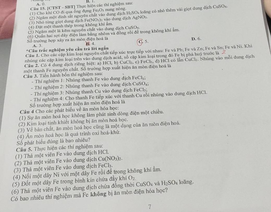 A. 0. B. 1.
Câu 15. [CTST - SBT] Thực hiện các thí nghiệm sau:
(1) Cho khí CO đi qua ống đựng Fe O_3 nung nóng.
(2) Ngâm một đinh sắt nguyên chất vào dung dịch H_2SO_4 loãng có nhỏ thêm vài giọt dung dịch CuSO₄.
(3) Nhỏ từng giọt dung dịch Fe (NO_3) 2 vào dung dịch AgNO_3.
(4) Đặt một thanh thép trong không khí ẩm.
(5) Ngâm một lá kẽm nguyên chất vào dung dịch ( CuSO_4.
6) Quấn hai sợi dây điện làm bằng nhôm và đồng rồi để trong không khí ẩm.
Số trường hợp xảy ra ăn mòn điện hoá là
A. 3. B. 4. C. 5. D. 6.
*Câu trắc nghiệm yêu cầu trã lời ngắn
Câu 1. Cho các cặp kim loại nguyên chất tiếp xúc trực tiếp với nhau: Fe và Pb; Fe và Zn; Fe và Sn; Fe và Ni. Khi
nhúng các cặp kim loại trên vào dung dịch acid, số cặp kim loại trong đó Fe bị phá huỷ trước là
Câu 2. Có 4 dung dịch riêng biệt: a) HC1,b) CuCl₂, c) FeCl₃, d) HCl có lẫn CuCl₂. Nhúng vào mỗi dung dịch
một thanh Fe nguyên chất. Số trường hợp xuất hiện ăn mòn điện hoá là
Câu 3. Tiến hành bốn thí nghiệm sau:
- Thí nghiệm 1: Nhúng thanh Fe vào dung dịch FeCl_3;
- Thí nghiệm 2: Nhúng thanh Fe vào dung dịch  ( CuSO_4;
- Thí nghiệm 3: Nhúng thanh Cu vào dung dịch FeCl₃;
- Thí nghiệm 4: Cho thanh Fe tiếp xúc với thanh Cu rồi nhúng vào dung dịch HCl.
Số trường hợp xuất hiện ăn mòn điện hoá là
Câu 4 Cho các phát biểu về ăn mòn hóa học:
(1) Sự ăn mòn hoá học không làm phát sinh dòng điện một chiều.
(2) Kim loại tinh khiết không bị ăn mòn hoá học.
(3) Về bản chất, ăn mòn hoá học cũng là một dạng của ăn mòn điện hoá.
(4) Ăn mòn hoá học là quá trình oxi hoá-khử.
Số phát biểu đúng là bao nhiêu?
Câu 5. Thực hiện các thí nghiệm sau:
(1) Thả một viên Fe vào dung dịch HCl.
(2) Thả một viên Fe vào dung dịch Cu(NO_3)_2.
(3) Thả một viên Fe vào dung dịch FeCl₃.
(4) Nối một dây Ni với một dây Fe rồi để trong không khí ẩm.
(5) Đốt một dây Fe trong bình kín chứa đầy khí O_2.
(6) Thả một viên Fe vào dung dịch chứa đồng thời CuSO_4 và H_2SO_4 loãng.
Có bao nhiêu thí nghiệm mà Fe không bị ăn mòn điện hóa học?
7