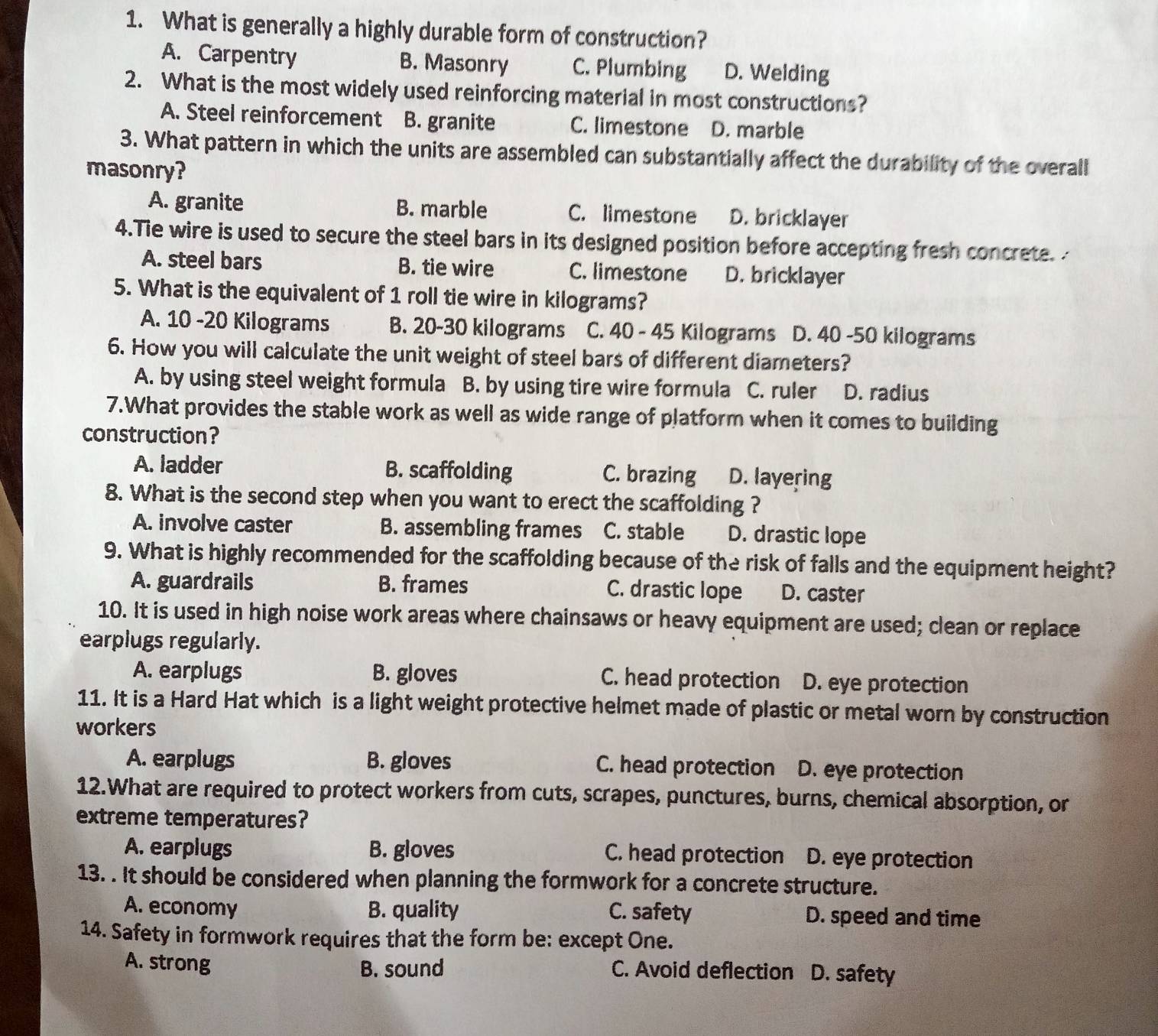 What is generally a highly durable form of construction?
A. Carpentry B. Masonry C. Plumbing D. Welding
2. What is the most widely used reinforcing material in most constructions?
A. Steel reinforcement B. granite C. limestone D. marble
3. What pattern in which the units are assembled can substantially affect the durability of the overall
masonry?
A. granite B. marble C. limestone D. bricklayer
4.Tie wire is used to secure the steel bars in its designed position before accepting fresh concrete.
A. steel bars B. tie wire C. limestone D. bricklayer
5. What is the equivalent of 1 roll tie wire in kilograms?
A. 10 -20 Kilograms B. 20-30 kilograms C. 40 - 45 Kilograms D. 40 -50 kilograms
6. How you will calculate the unit weight of steel bars of different diameters?
A. by using steel weight formula B. by using tire wire formula C. ruler D. radius
7.What provides the stable work as well as wide range of platform when it comes to building
construction?
A. ladder B. scaffolding C. brazing D. layering
8. What is the second step when you want to erect the scaffolding ?
A. involve caster B. assembling frames C. stable D. drastic lope
9. What is highly recommended for the scaffolding because of the risk of falls and the equipment height?
A. guardrails B. frames C. drastic lope D. caster
10. It is used in high noise work areas where chainsaws or heavy equipment are used; clean or replace
earplugs regularly.
A. earplugs B. gloves C. head protection D. eye protection
11. It is a Hard Hat which is a light weight protective helmet made of plastic or metal worn by construction
workers
A. earplugs B. gloves C. head protection D. eye protection
12.What are required to protect workers from cuts, scrapes, punctures, burns, chemical absorption, or
extreme temperatures?
A. earplugs B. gloves C. head protection D. eye protection
13. . It should be considered when planning the formwork for a concrete structure.
A. economy B. quality C. safety D. speed and time
14. Safety in formwork requires that the form be: except One.
A. strong B. sound C. Avoid deflection 51 D. safety