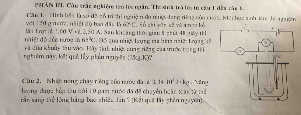 PHÀN III. Câu trắc nghiệm trả lời ngắn. Thí sinh trả lời từ câu 1 đến câu 6. 
Câu 1. Hình bên là sơ đồ bố trí thí nghiệm đo nhiệt dung riêng của nước. Một học sinh làm thí nghiệm 
với 150 g nước, nhiệt độ ban đầu là 62°C Số chỉ vôn kế và ampe kế 
lần lượt là 1,60 V và 2,50 A. Sau khoảng thời gian 8 phút 48 giây thì 
nhiệt độ của nước là 65°C. Bỏ qua nhiệt lượng mà bình nhiệt lượng kế 
và đũa khuẩy thu vào. Hãy tính nhiệt dung riêng của trước trong thí 
nghiệm này, kết quả lấy phần nguyên (J/kg.K)? 
Câu 2. Nhiệt nóng chảy riêng của nước đá là 3, 34.10^5J/kg. Năng 
lượng được hấp thụ bởi 10 gam nước đá để chuyển hoàn toàn từ thể 
rắn sang thể lỏng bằng bao nhiêu Jun ? (Kết quả lấy phần nguyên).